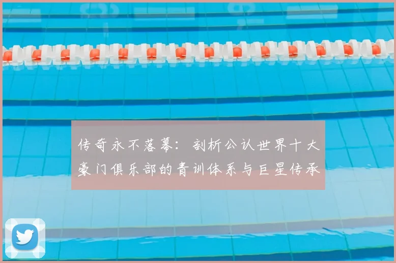 传奇永不落幕：剖析公认世界十大豪门俱乐部的青训体系与巨星传承