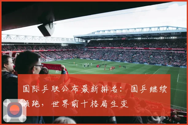 国际乒联公布最新排名：国乒继续领跑，世界前十格局生变