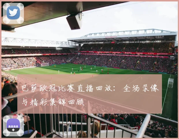 巴萨欧冠比赛直播回放：全场录像与精彩集锦回顾