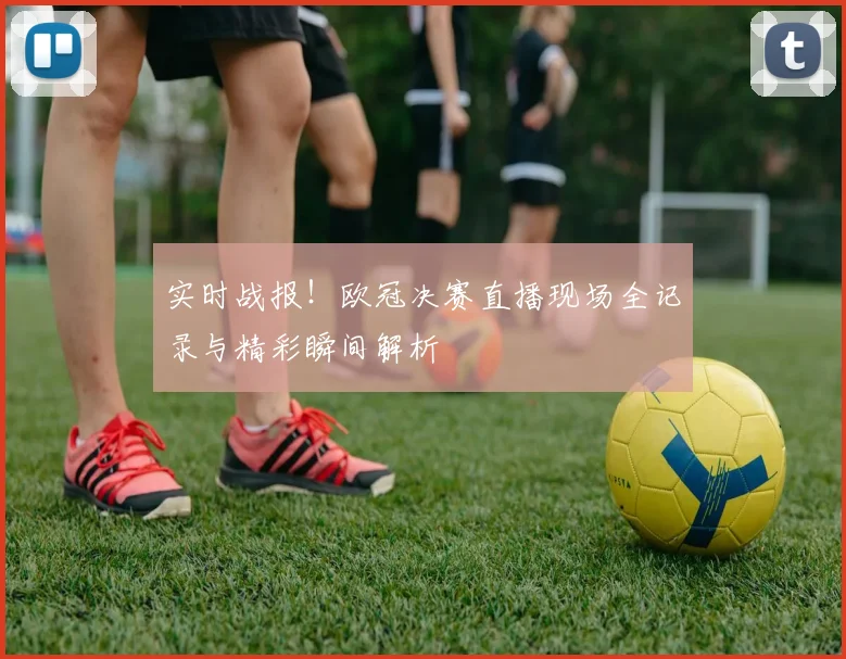 实时战报！欧冠决赛直播现场全记录与精彩瞬间解析