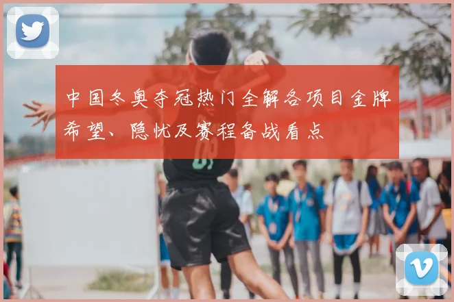 中国冬奥夺冠热门全解各项目金牌希望、隐忧及赛程备战看点