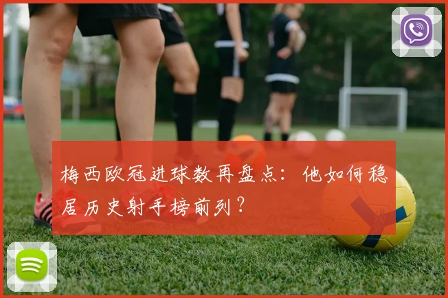 梅西欧冠进球数再盘点：他如何稳居历史射手榜前列？