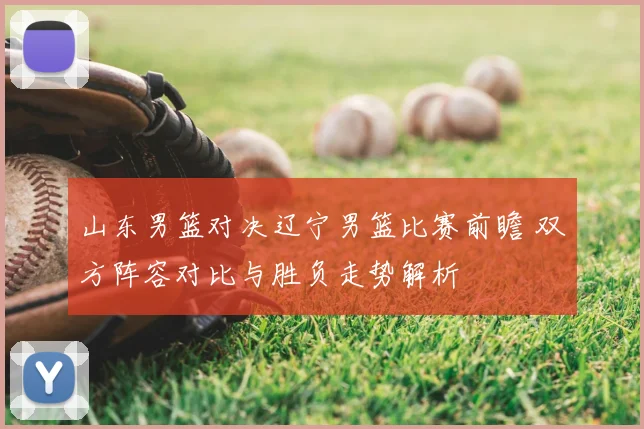 山东男篮对决辽宁男篮比赛前瞻 双方阵容对比与胜负走势解析