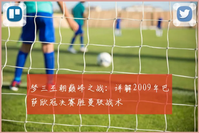 梦三王朝巅峰之战：详解2009年巴萨欧冠决赛胜曼联战术