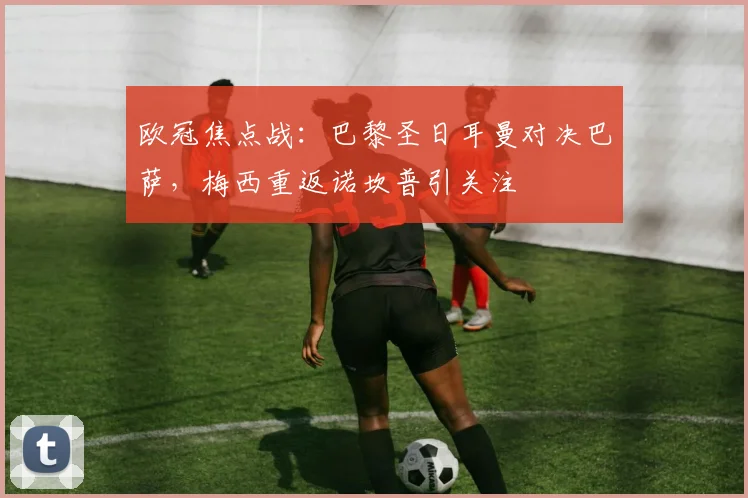 欧冠焦点战：巴黎圣日耳曼对决巴萨，梅西重返诺坎普引关注