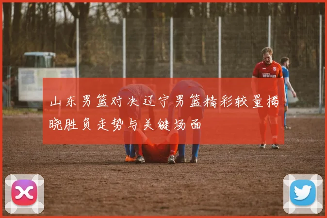 山东男篮对决辽宁男篮精彩较量揭晓胜负走势与关键场面